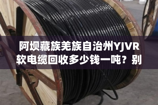 阿坝藏族羌族自治州YJVR软电缆回收多少钱一吨？别急，听我跟你掰扯清楚