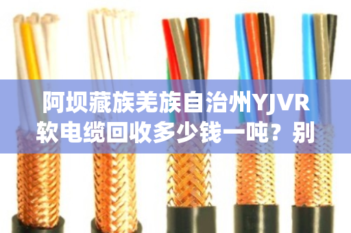 阿坝藏族羌族自治州YJVR软电缆回收多少钱一吨？别急，听我跟你掰扯清楚