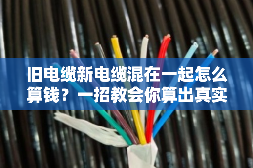 旧电缆新电缆混在一起怎么算钱?一招教会你算出真实价值 旧电缆新电缆混在一起怎么算钱?一招教会你算出真实价值
