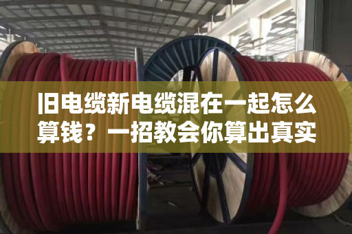 旧电缆新电缆混在一起怎么算钱?一招教会你算出真实价值 旧电缆新电缆混在一起怎么算钱?一招教会你算出真实价值