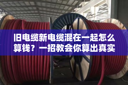 旧电缆新电缆混在一起怎么算钱？一招教会你算出真实价值
