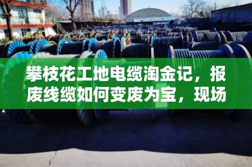 攀枝花工地电缆淘金记，报废线缆如何变废为宝，现场回收那些门道
