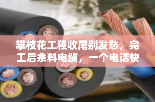 攀枝花工程收尾别发愁，完工后余料电缆，一个电话快速上门清场