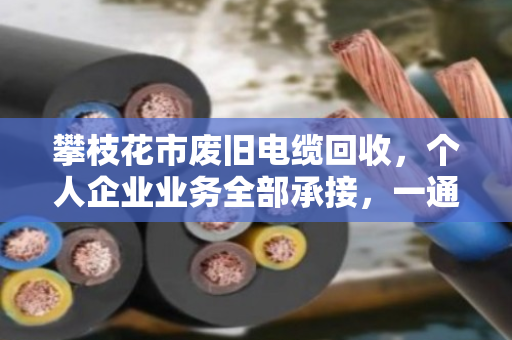 攀枝花市废旧电缆回收，个人企业业务全部承接，一通电话上门清运