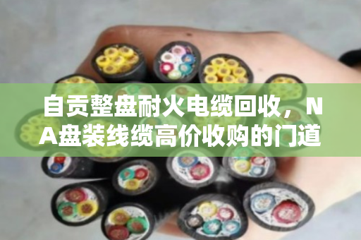 自贡整盘耐火电缆回收,NA盘装线缆高价收购的门道与实惠 自贡整盘耐火电缆回收,NA盘装线缆高价收购的门道与实惠