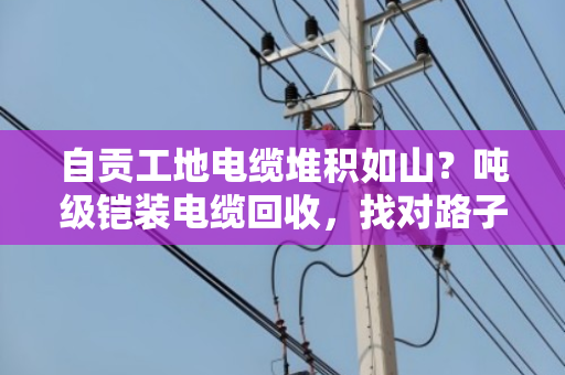 自贡工地电缆堆积如山?吨级铠装电缆回收,找对路子比啥都重要 自贡工地电缆堆积如山?吨级铠装电缆回收,找对路子比啥都重要