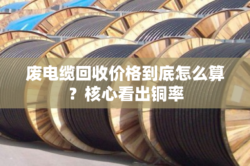 废电缆回收价格到底怎么算?核心看出铜率 废电缆回收价格到底怎么算?核心看出铜率