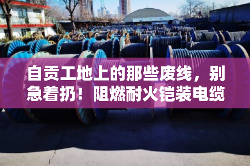 自贡工地上的那些废线，别急着扔！阻燃耐火铠装电缆回收的门道