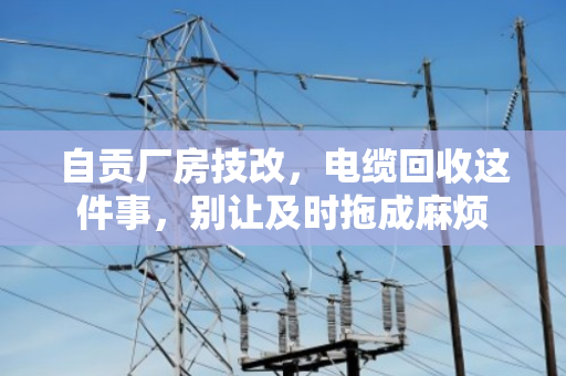 自贡厂房技改，电缆回收这件事，别让及时拖成麻烦