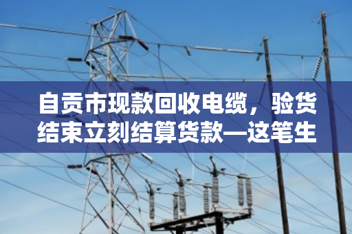 自贡市现款回收电缆，验货结束立刻结算货款—这笔生意，做得踏实