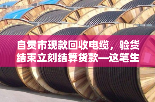 自贡市现款回收电缆，验货结束立刻结算货款—这笔生意，做得踏实