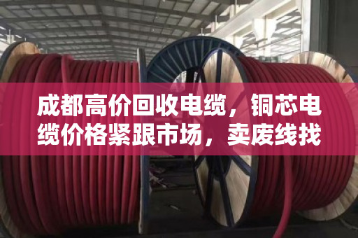 成都高价回收电缆，铜芯电缆价格紧跟市场，卖废线找对路子才是真划算