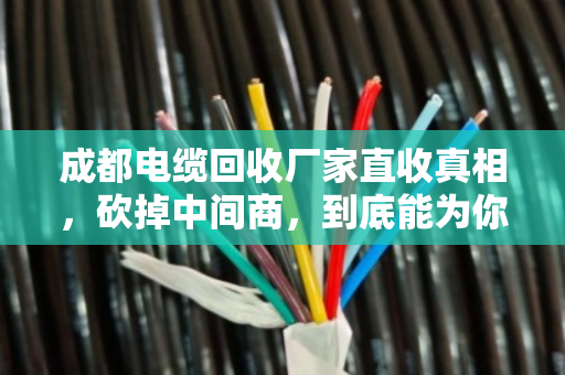 成都电缆回收厂家直收真相，砍掉中间商，到底能为你的废旧电缆多卖多少钱？