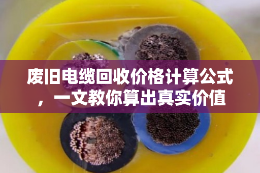 废旧电缆回收价格计算公式,一文教你算出真实价值 废旧电缆回收价格计算公式,一文教你算出真实价值