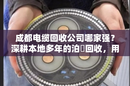 成都电缆回收公司哪家强？深耕本地多年的泊祎回收，用经验帮你把废线卖成金条