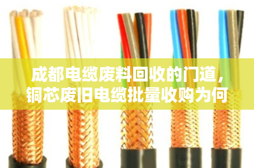 成都电缆废料回收的门道，铜芯废旧电缆批量收购为何认准正规军？