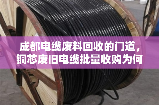 成都电缆废料回收的门道，铜芯废旧电缆批量收购为何认准正规军？