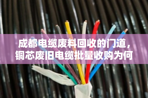 成都电缆废料回收的门道，铜芯废旧电缆批量收购为何认准正规军？