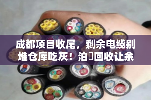 成都项目收尾，剩余电缆别堆仓库吃灰！泊祎回收让余料当天变现金