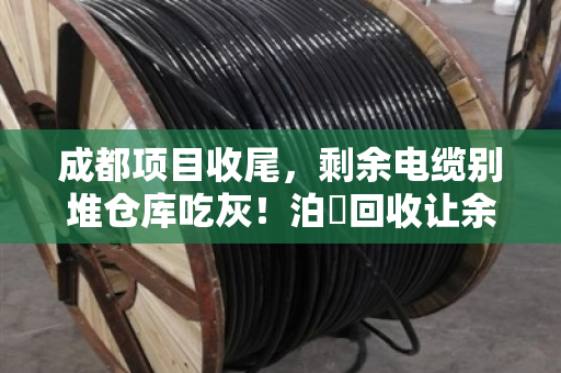 成都项目收尾，剩余电缆别堆仓库吃灰！泊祎回收让余料当天变现金