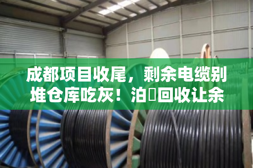 成都项目收尾，剩余电缆别堆仓库吃灰！泊祎回收让余料当天变现金