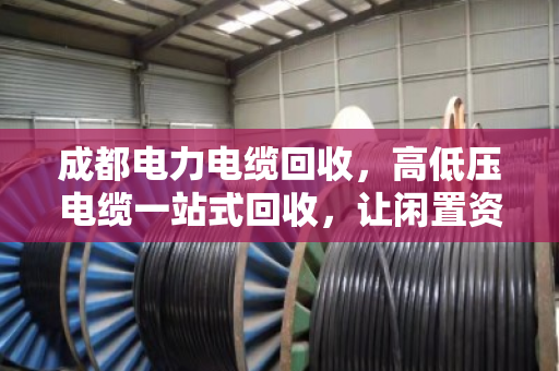 成都电力电缆回收，高低压电缆一站式回收，让闲置资源活起来