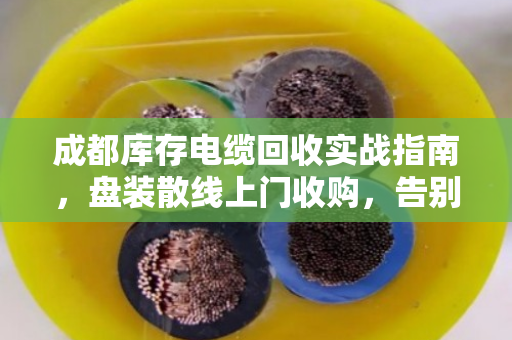 成都库存电缆回收实战指南，盘装散线上门收购，告别积压变现难题