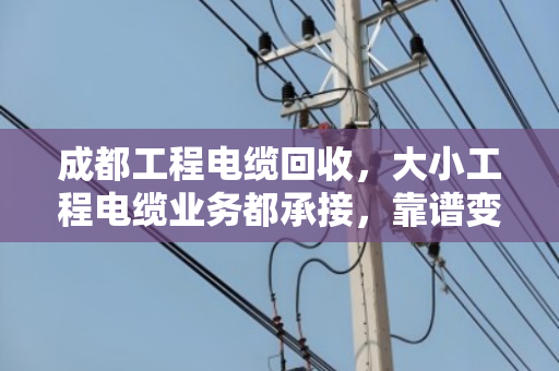 成都工程电缆回收，大小工程电缆业务都承接，靠谱变现就找这一家