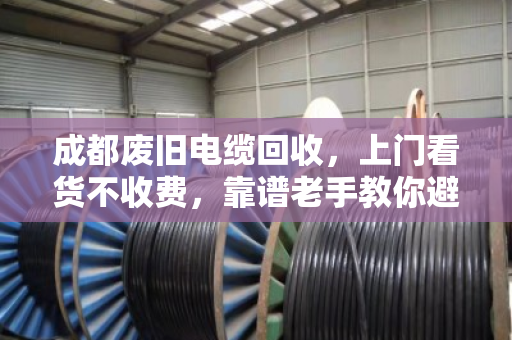 成都废旧电缆回收，上门看货不收费，靠谱老手教你避坑