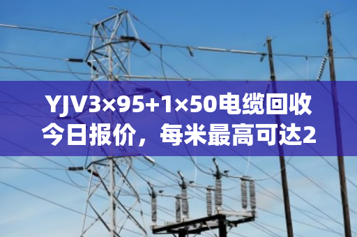 YJV3×95+1×50电缆回收今日报价，每米最高可达200元！