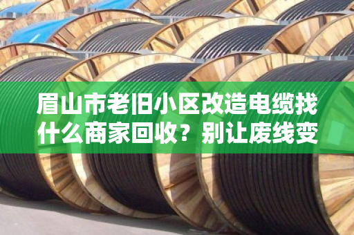 眉山市老旧小区改造电缆找什么商家回收?别让废线变废账 眉山市老旧小区改造电缆找什么商家回收?别让废线变废账