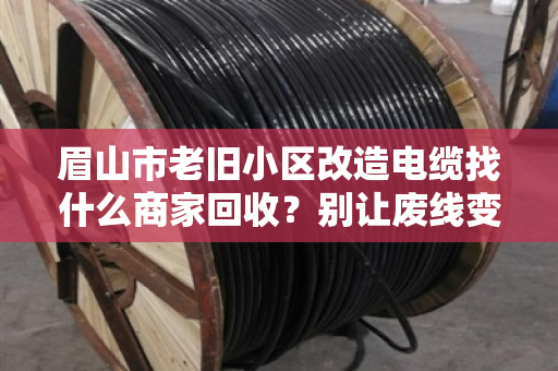 眉山市老旧小区改造电缆找什么商家回收？别让废线变废账