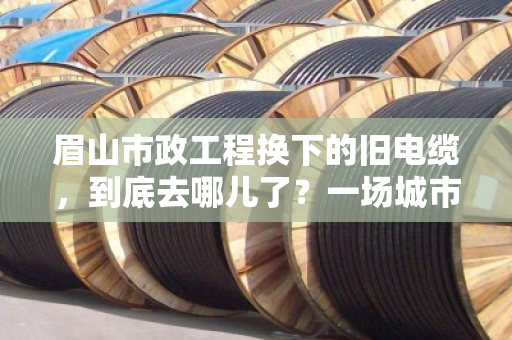 眉山市政工程换下的旧电缆，到底去哪儿了？一场城市更新里的隐形生意