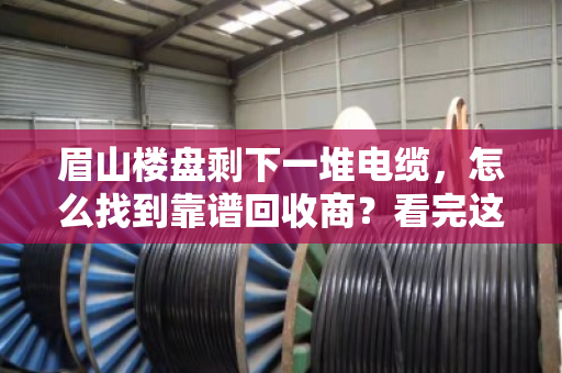 眉山楼盘剩下一堆电缆,怎么找到靠谱回收商?看完这篇不踩坑 眉山楼盘剩下一堆电缆,怎么找到靠谱回收商?看完这篇不踩坑