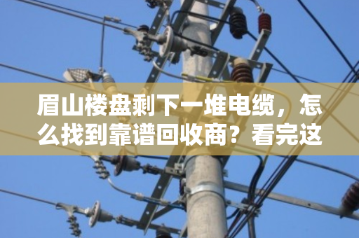 眉山楼盘剩下一堆电缆,怎么找到靠谱回收商?看完这篇不踩坑 眉山楼盘剩下一堆电缆,怎么找到靠谱回收商?看完这篇不踩坑