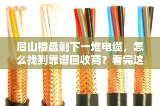 眉山楼盘剩下一堆电缆，怎么找到靠谱回收商？看完这篇不踩坑