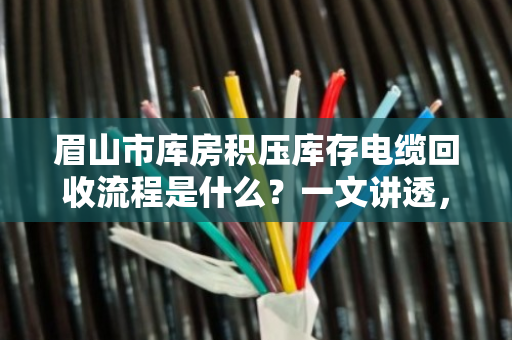 眉山市库房积压库存电缆回收流程是什么?一文讲透,避坑指南+真实案例 眉山市库房积压库存电缆回收流程是什么?一文讲透,避坑指南+真实案例
