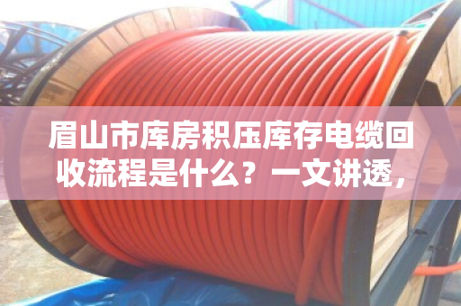 眉山市库房积压库存电缆回收流程是什么？一文讲透，避坑指南+真实案例