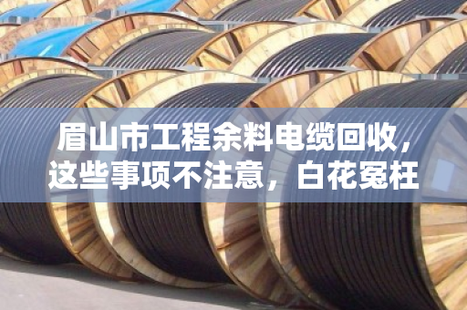 眉山市工程余料电缆回收,这些事项不注意,白花冤枉钱还惹麻烦 眉山市工程余料电缆回收,这些事项不注意,白花冤枉钱还惹麻烦