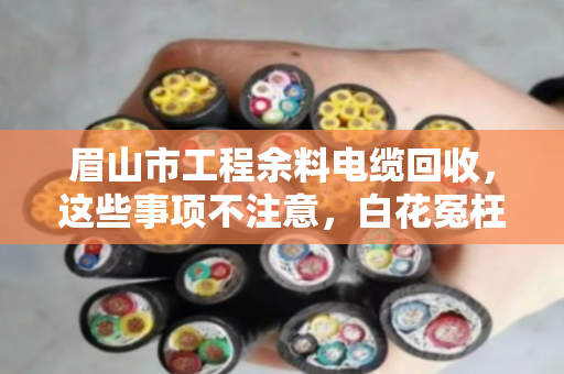 眉山市工程余料电缆回收，这些事项不注意，白花冤枉钱还惹麻烦