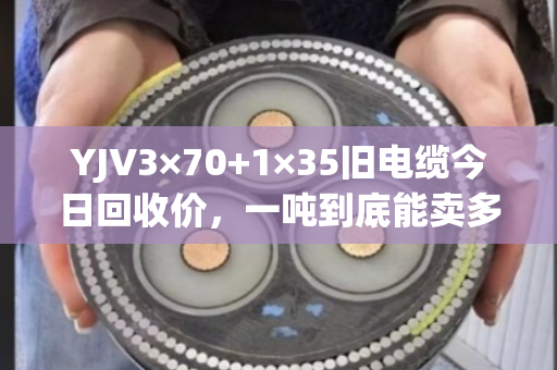 YJV3×70+1×35旧电缆今日回收价，一吨到底能卖多少钱？