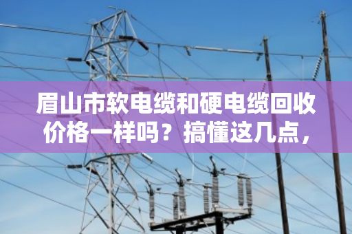 眉山市软电缆和硬电缆回收价格一样吗?搞懂这几点,卖电缆不亏钱 眉山市软电缆和硬电缆回收价格一样吗?搞懂这几点,卖电缆不亏钱