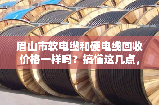 眉山市软电缆和硬电缆回收价格一样吗?搞懂这几点,卖电缆不亏钱 眉山市软电缆和硬电缆回收价格一样吗?搞懂这几点,卖电缆不亏钱