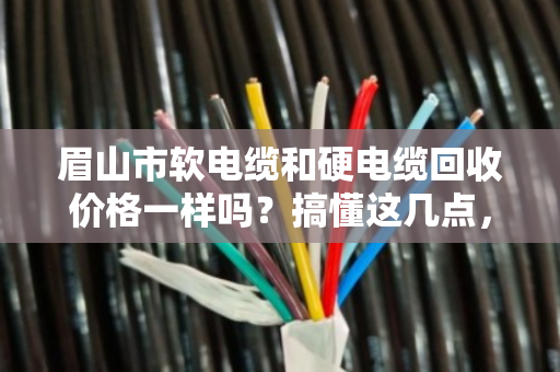 眉山市软电缆和硬电缆回收价格一样吗？搞懂这几点，卖电缆不亏钱