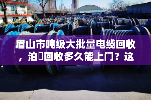 眉山市吨级大批量电缆回收,泊祎回收多久能上门?这篇讲透! 眉山市吨级大批量电缆回收,泊祎回收多久能上门?这篇讲透!
