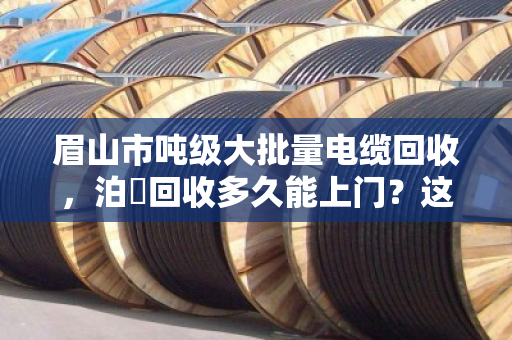 眉山市吨级大批量电缆回收，泊祎回收多久能上门？这篇讲透！