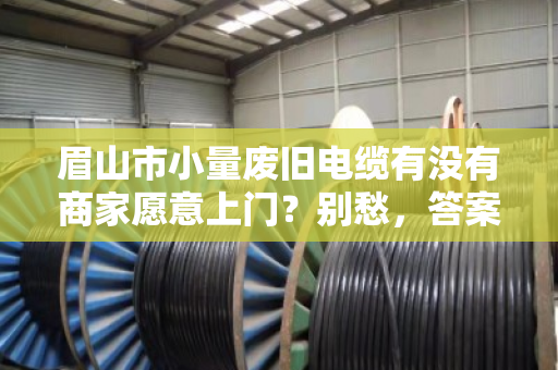 眉山市小量废旧电缆有没有商家愿意上门？别愁，答案比你想的简单