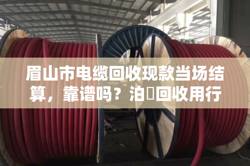 眉山市电缆回收现款当场结算,靠谱吗?泊祎回收用行动给你答案 眉山市电缆回收现款当场结算,靠谱吗?泊祎回收用行动给你答案