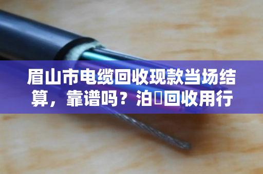 眉山市电缆回收现款当场结算,靠谱吗?泊祎回收用行动给你答案 眉山市电缆回收现款当场结算,靠谱吗?泊祎回收用行动给你答案