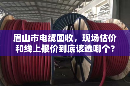 眉山市电缆回收，现场估价和线上报价到底该选哪个？